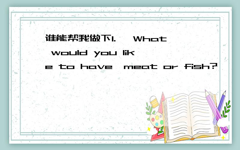 谁能帮我做下1.— What would you like to have,meat or fish?