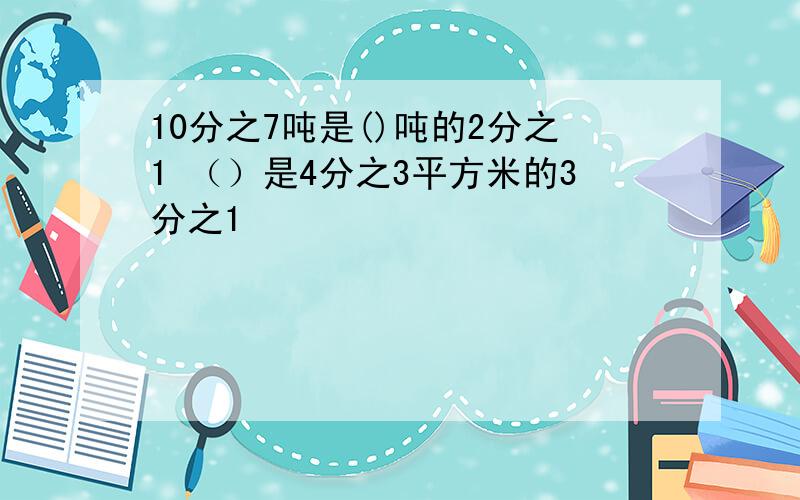 10分之7吨是()吨的2分之1 （）是4分之3平方米的3分之1