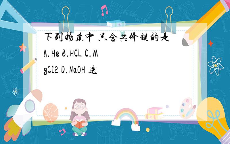 下列物质中 只含共价键的是 A.He B.HCL C.MgCl2 D.NaOH 选