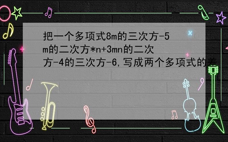 把一个多项式8m的三次方-5m的二次方*n+3mn的二次方-4的三次方-6,写成两个多项式的差