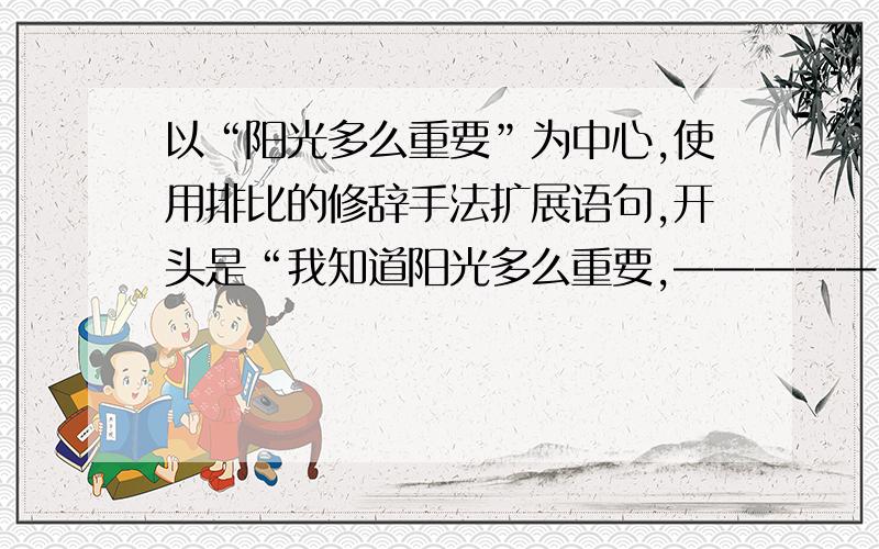 以“阳光多么重要”为中心,使用排比的修辞手法扩展语句,开头是“我知道阳光多么重要,—————”谢谢!