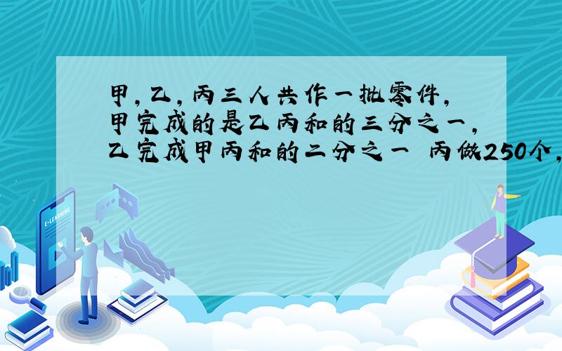 甲,乙,丙三人共作一批零件,甲完成的是乙丙和的三分之一,乙完成甲丙和的二分之一 丙做250个,共多少个