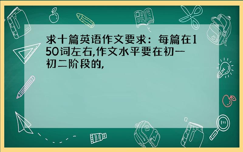 求十篇英语作文要求：每篇在150词左右,作文水平要在初一初二阶段的,