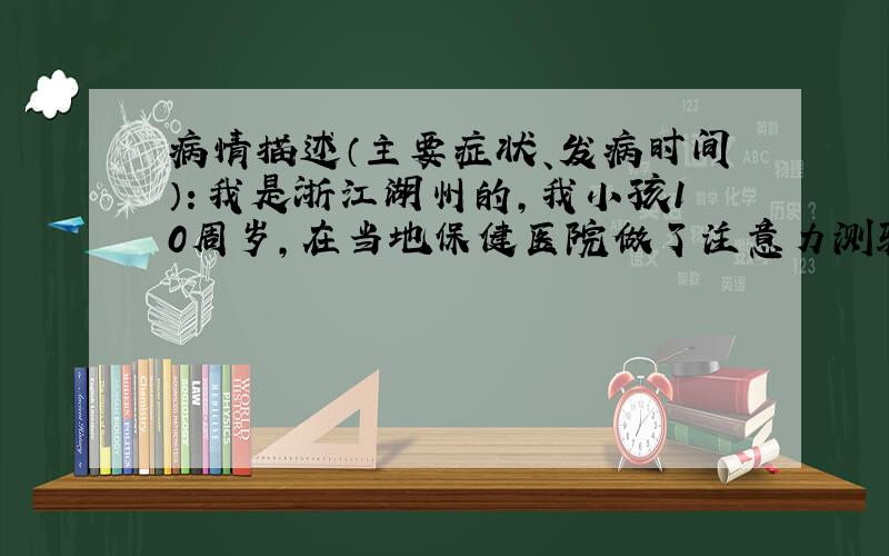 病情描述（主要症状、发病时间）：我是浙江湖州的,我小孩10周岁,在当地保健医院做了注意力测验位注意缺陷瑞文标准推理测验智