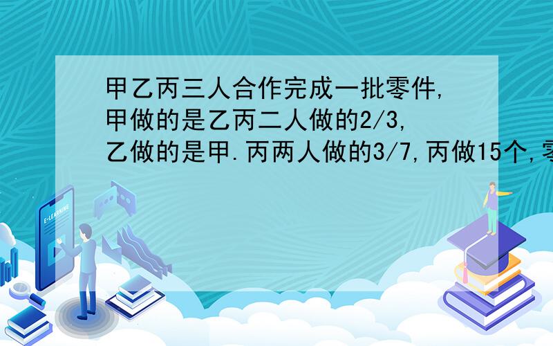 甲乙丙三人合作完成一批零件,甲做的是乙丙二人做的2/3,乙做的是甲.丙两人做的3/7,丙做15个,零件共有几个