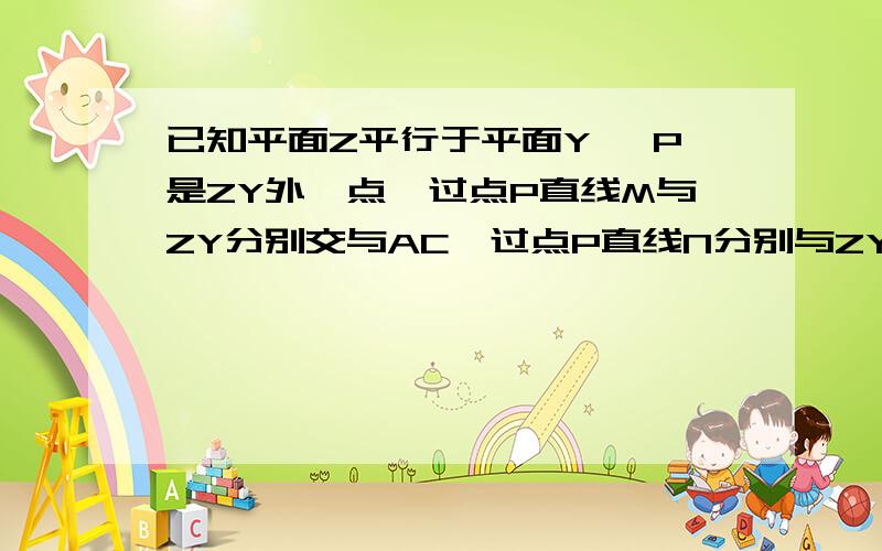 已知平面Z平行于平面Y ,P是ZY外一点,过点P直线M与ZY分别交与AC,过点P直线N分别与ZY交于BD ,PA=6,A