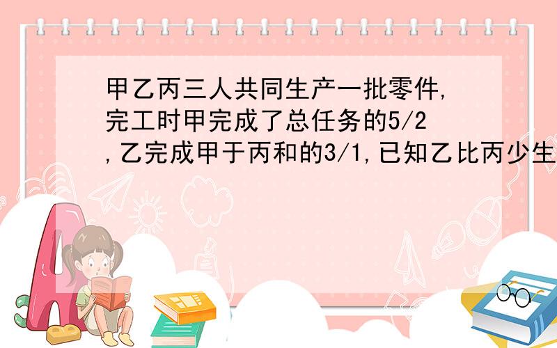 甲乙丙三人共同生产一批零件,完工时甲完成了总任务的5/2,乙完成甲于丙和的3/1,已知乙比丙少生产60个,求甲完成了多少