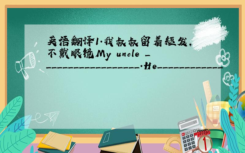 英语翻译1.我叔叔留着短发,不戴眼镜My uncle __________________.He____________