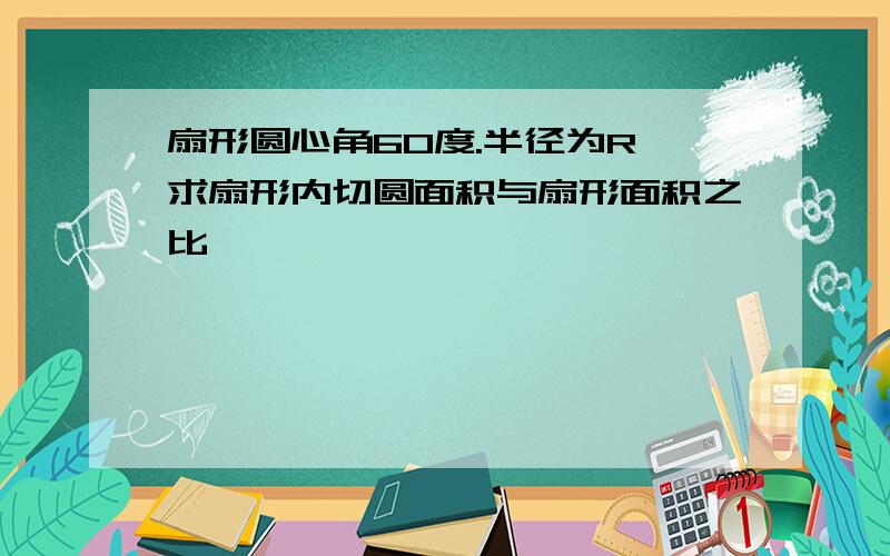 扇形圆心角60度.半径为R,求扇形内切圆面积与扇形面积之比