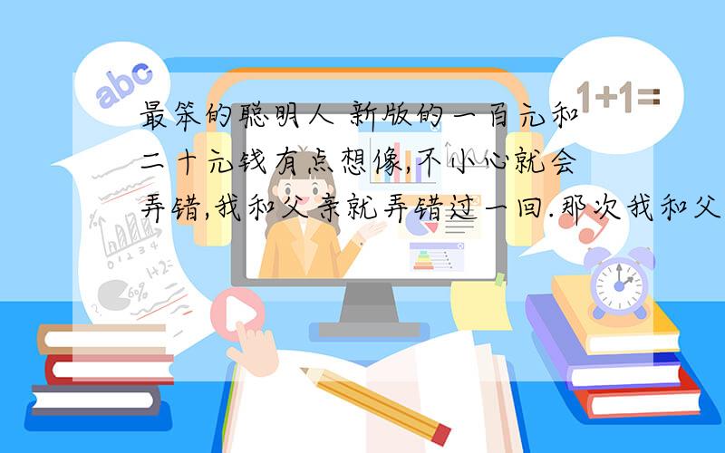 最笨的聪明人 新版的一百元和二十元钱有点想像,不小心就会弄错,我和父亲就弄错过一回.那次我和父亲买衣服,那件衣服要七十元