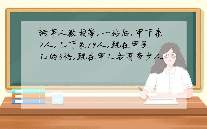 辆车人数相等,一站后,甲下来7人,乙下来19人,现在甲是乙的3倍,现在甲乙各有多少人