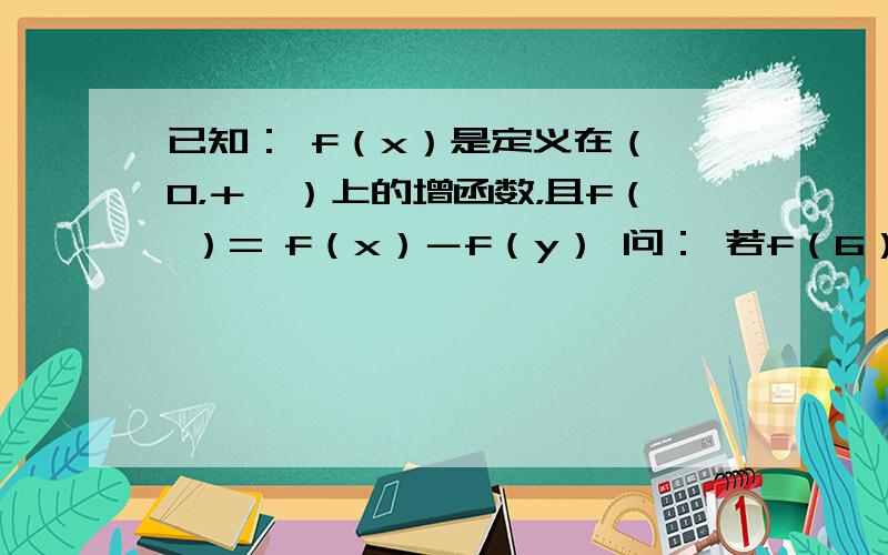 已知： f（x）是定义在（ 0，＋∞）上的增函数，且f（ ）= f（x）－f（y） 问： 若f（6）= 1，解不等式 f