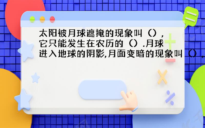 太阳被月球遮掩的现象叫（）,它只能发生在农历的（）.月球进入地球的阴影,月面变暗的现象叫（）,它只能发生在农历的（）或（