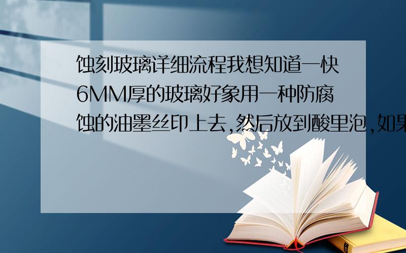 蚀刻玻璃详细流程我想知道一快6MM厚的玻璃好象用一种防腐蚀的油墨丝印上去,然后放到酸里泡,如果我想要1MM左右的深度的话