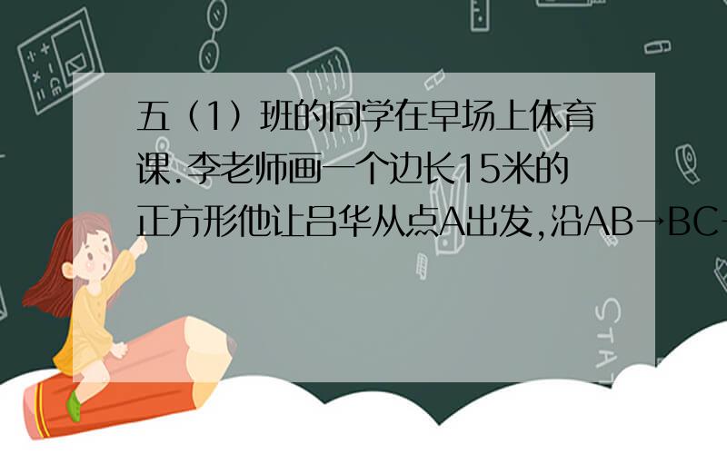 五（1）班的同学在早场上体育课.李老师画一个边长15米的正方形他让吕华从点A出发,沿AB→BC→CD的方向走到