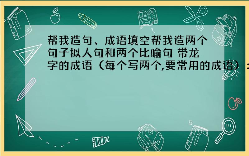 帮我造句、成语填空帮我造两个句子拟人句和两个比喻句 带龙字的成语（每个写两个,要常用的成语）： 龙（ ）（ ）（ ） （