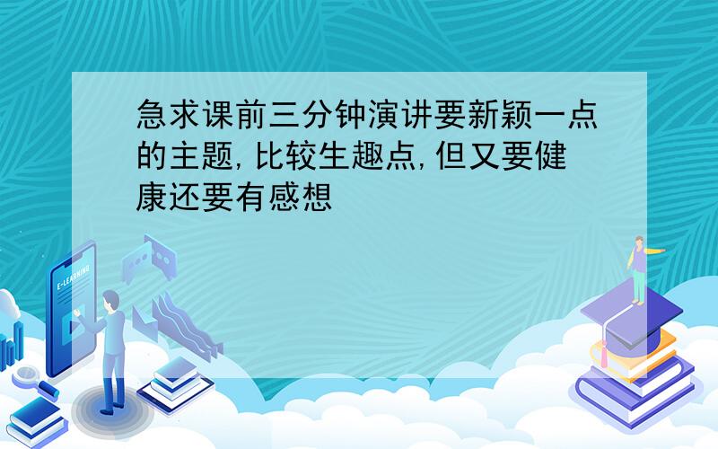 急求课前三分钟演讲要新颖一点的主题,比较生趣点,但又要健康还要有感想