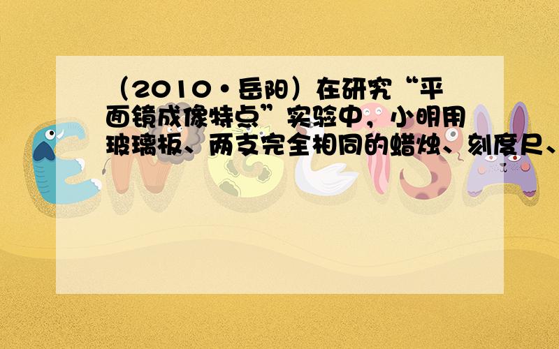 （2010•岳阳）在研究“平面镜成像特点”实验中，小明用玻璃板、两支完全相同的蜡烛、刻度尺、白纸等器材进行实验（如图）：