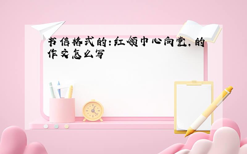 书信格式的：红领巾心向党,的作文怎么写