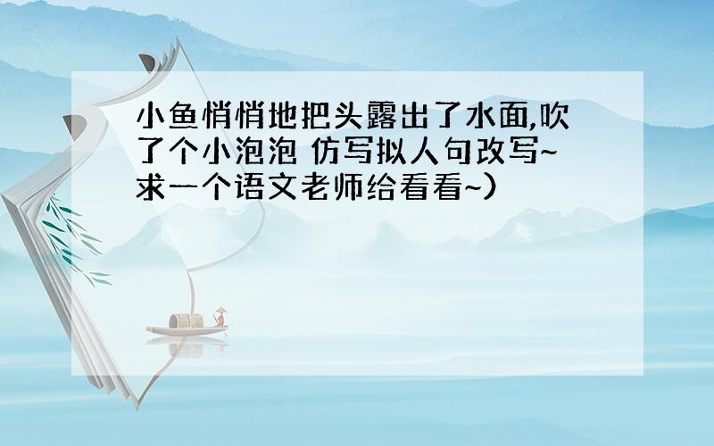 小鱼悄悄地把头露出了水面,吹了个小泡泡 仿写拟人句改写~求一个语文老师给看看~）