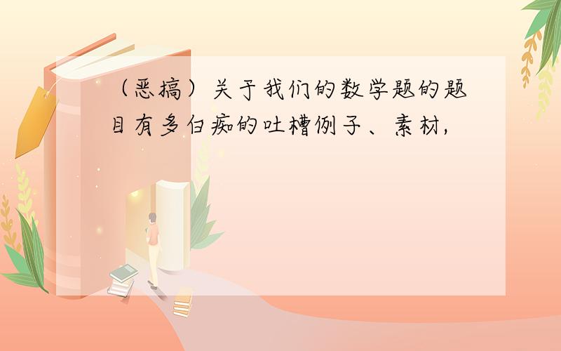 （恶搞）关于我们的数学题的题目有多白痴的吐槽例子、素材,