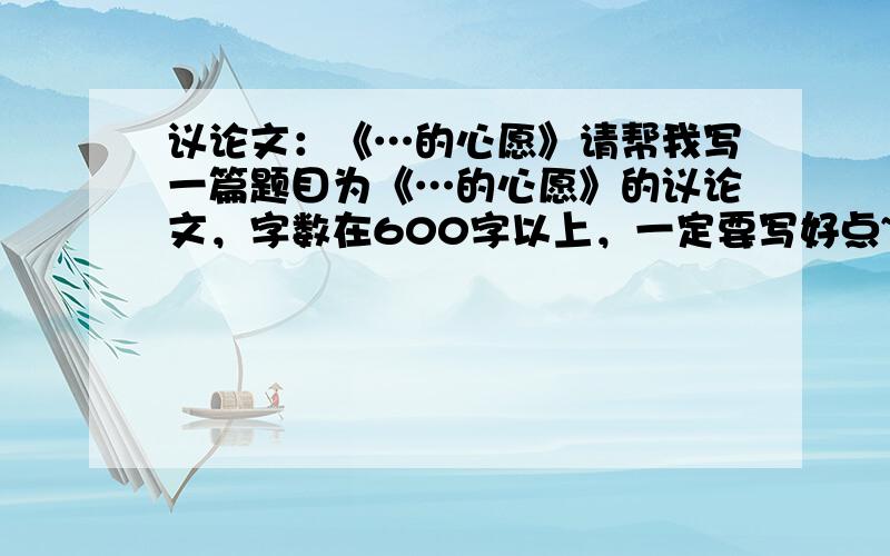 议论文：《…的心愿》请帮我写一篇题目为《…的心愿》的议论文，字数在600字以上，一定要写好点~~~大家帮帮忙啦！！！！！