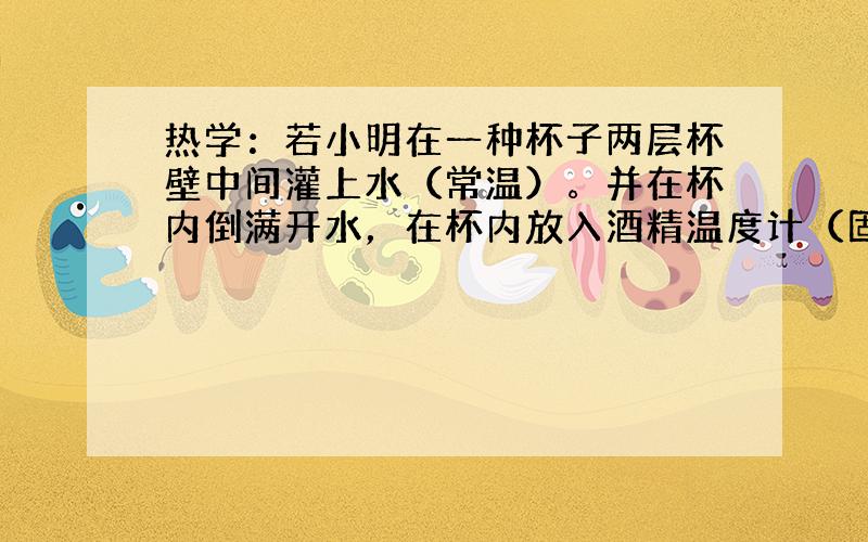 热学：若小明在一种杯子两层杯壁中间灌上水（常温）。并在杯内倒满开水，在杯内放入酒精温度计（固定在水中）。盖紧杯盖后，反复