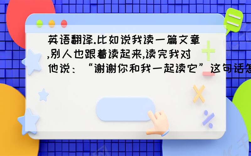 英语翻译.比如说我读一篇文章,别人也跟着读起来,读完我对他说：“谢谢你和我一起读它”这句话怎么翻译才符合情景,这里的读该