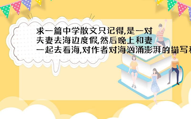 求一篇中学散文只记得,是一对夫妻去海边度假,然后晚上和妻一起去看海,对作者对海汹涌澎湃的描写和与妻子之间的温情一直难以忘