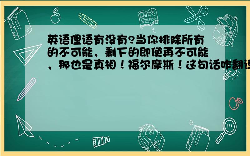 英语俚语有没有?当你排除所有的不可能，剩下的即使再不可能，那也是真相！福尔摩斯！这句话咋翻译哦？