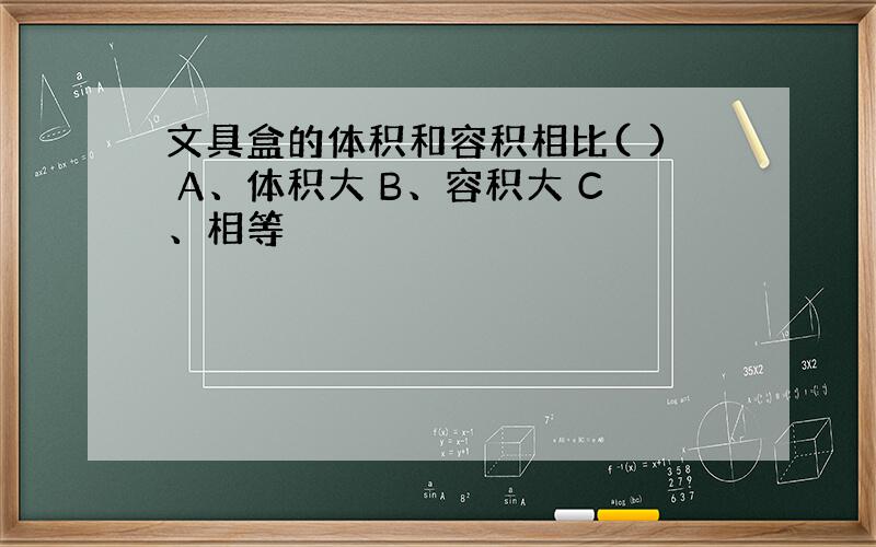 文具盒的体积和容积相比( ) A、体积大 B、容积大 C、相等