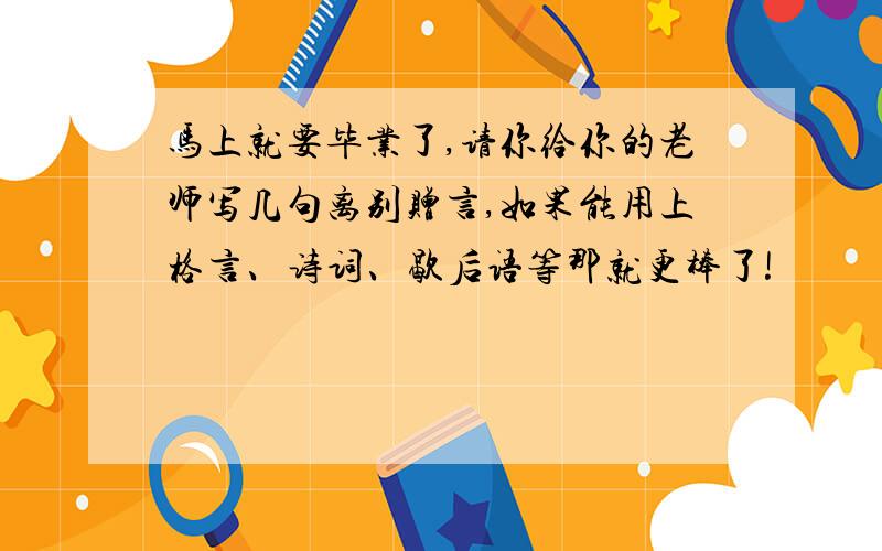 马上就要毕业了,请你给你的老师写几句离别赠言,如果能用上格言、诗词、歇后语等那就更棒了!