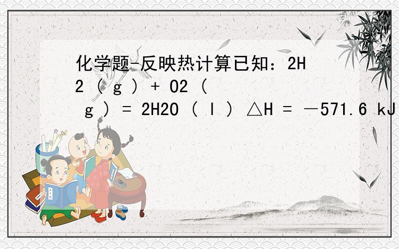 化学题-反映热计算已知：2H2 ( g ) + O2 ( g ) = 2H2O ( l ) △H = －571.6 kJ