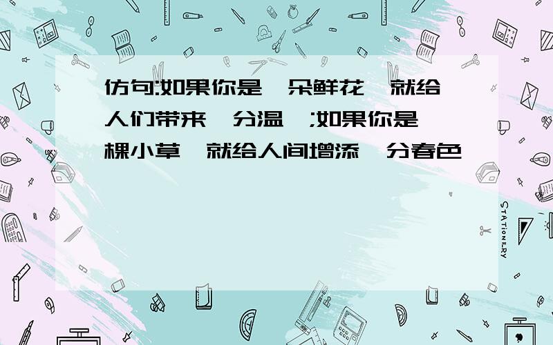 仿句:如果你是一朵鲜花,就给人们带来一分温馨;如果你是一棵小草,就给人间增添一分春色