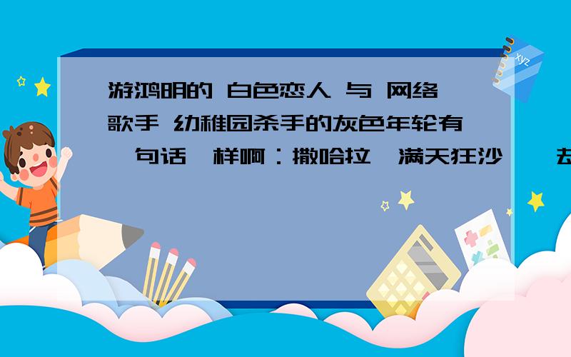 游鸿明的 白色恋人 与 网络歌手 幼稚园杀手的灰色年轮有一句话一样啊：撒哈拉,满天狂沙……却有灰色的年