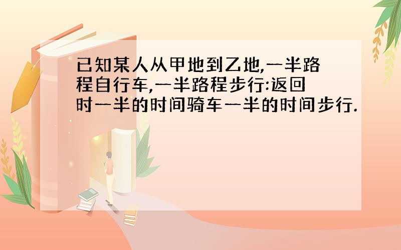 已知某人从甲地到乙地,一半路程自行车,一半路程步行:返回时一半的时间骑车一半的时间步行.