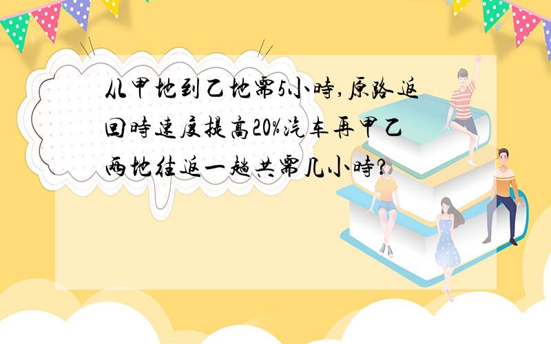 从甲地到乙地需5小时,原路返回时速度提高20%汽车再甲乙两地往返一趟共需几小时?