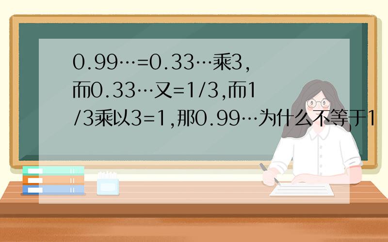 0.99…=0.33…乘3,而0.33…又=1/3,而1/3乘以3=1,那0.99…为什么不等于1