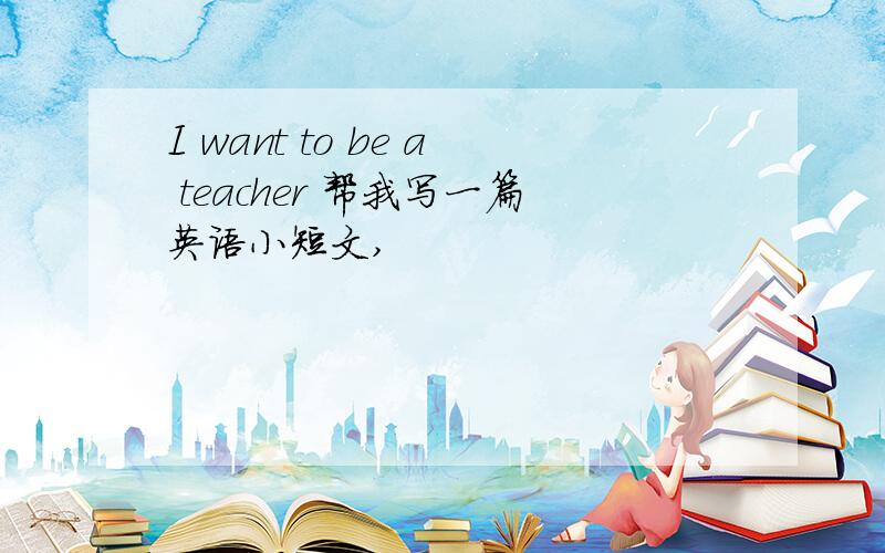 I want to be a teacher 帮我写一篇英语小短文,