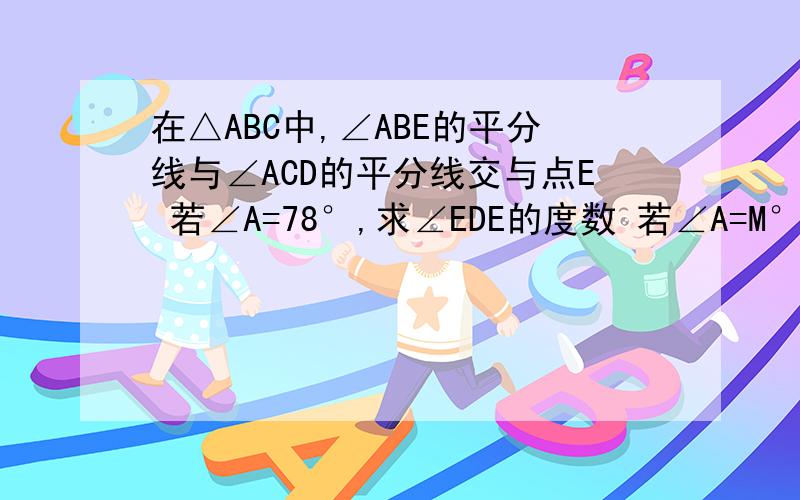 在△ABC中,∠ABE的平分线与∠ACD的平分线交与点E 若∠A=78°,求∠EDE的度数 若∠A=M°,求∠E的度数