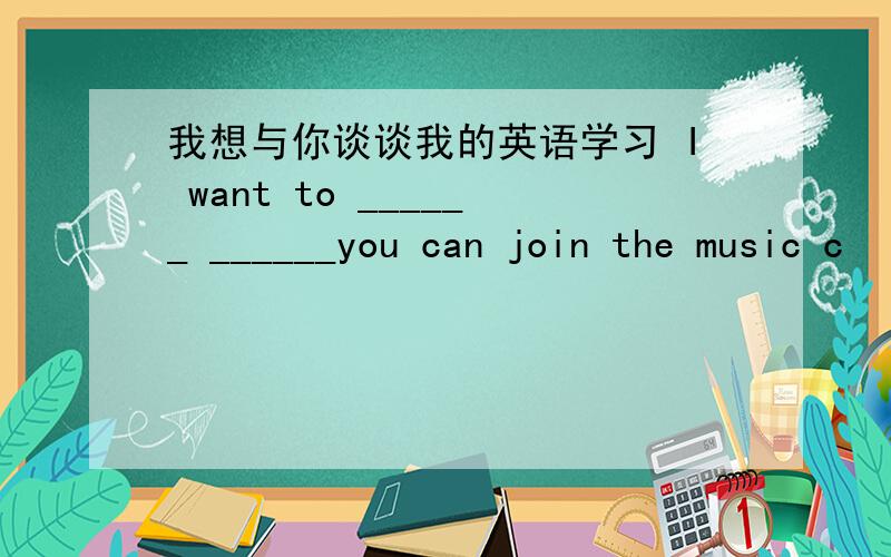 我想与你谈谈我的英语学习 I want to ______ ______you can join the music c