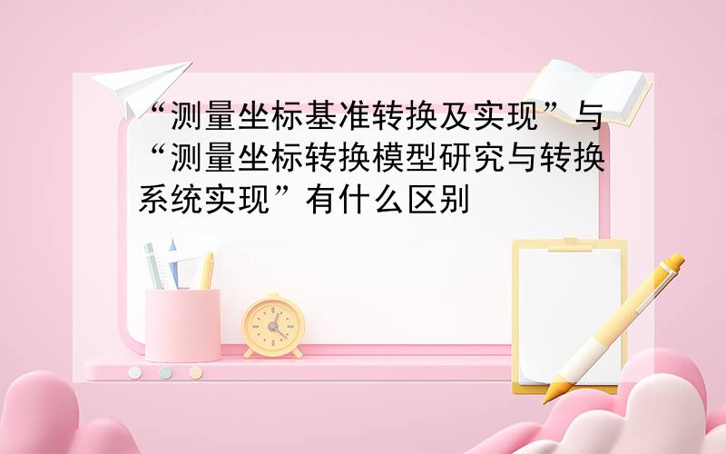 “测量坐标基准转换及实现”与“测量坐标转换模型研究与转换系统实现”有什么区别