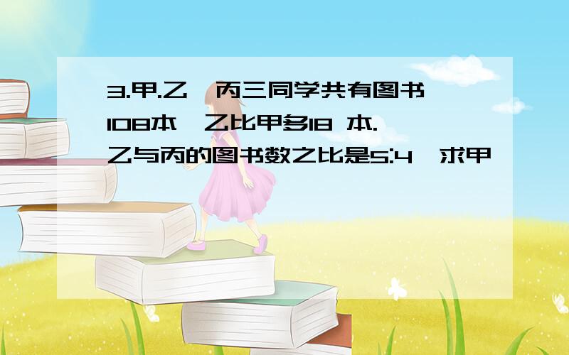 3.甲.乙、丙三同学共有图书108本,乙比甲多18 本.乙与丙的图书数之比是5:4,求甲