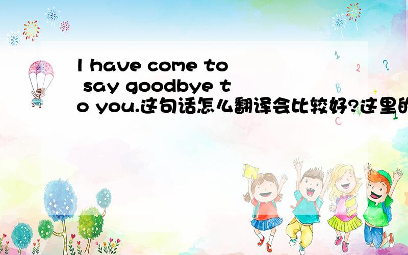 l have come to say goodbye to you.这句话怎么翻译会比较好?这里的have,起着什么作用