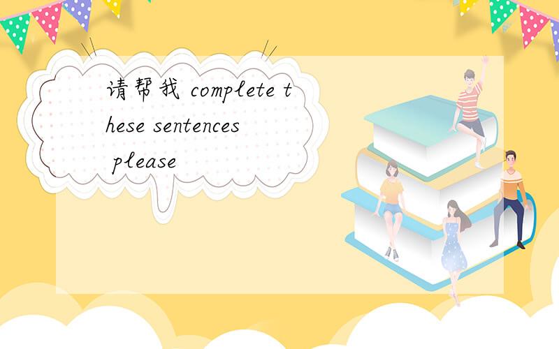 请帮我 complete these sentences please