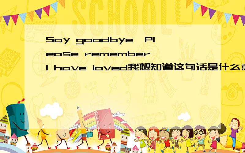 Say goodbye,Please remember,I have loved我想知道这句话是什么意思