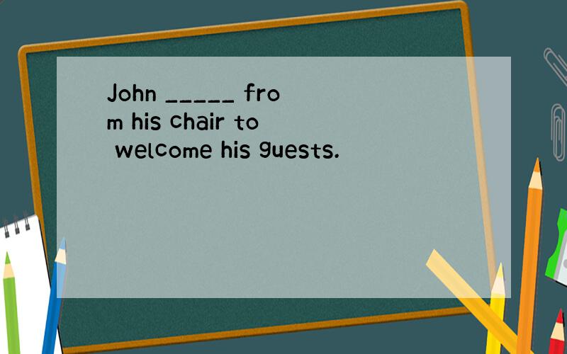 John _____ from his chair to welcome his guests.