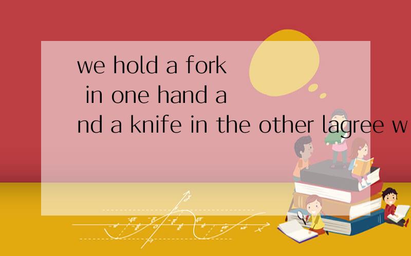 we hold a fork in one hand and a knife in the other lagree w