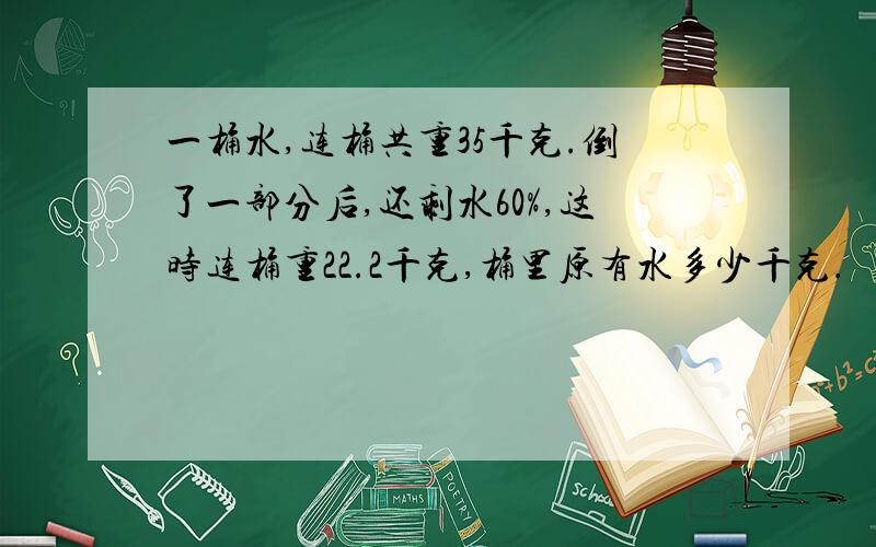 一桶水,连桶共重35千克.倒了一部分后,还剩水60%,这时连桶重22.2千克,桶里原有水多少千克.