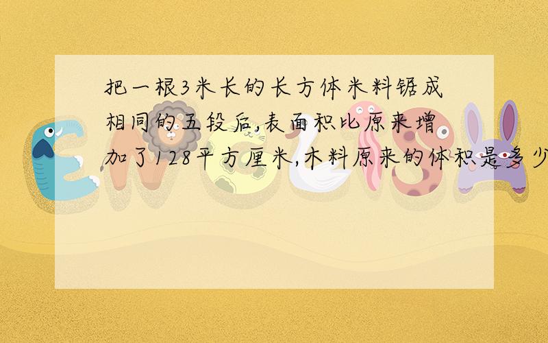 把一根3米长的长方体米料锯成相同的五段后,表面积比原来增加了128平方厘米,木料原来的体积是多少立方米?